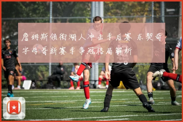 詹姆斯领衔湖人冲击季后赛 东契奇字母哥新赛季争冠格局解析