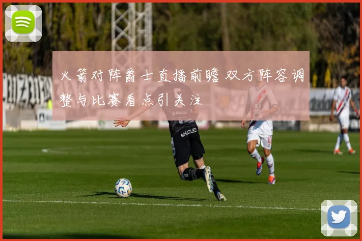 火箭对阵爵士直播前瞻 双方阵容调整与比赛看点引关注