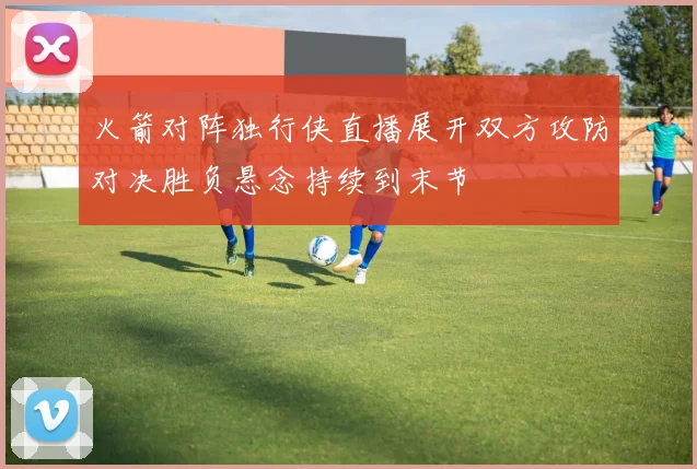火箭对阵独行侠直播展开双方攻防对决胜负悬念持续到末节