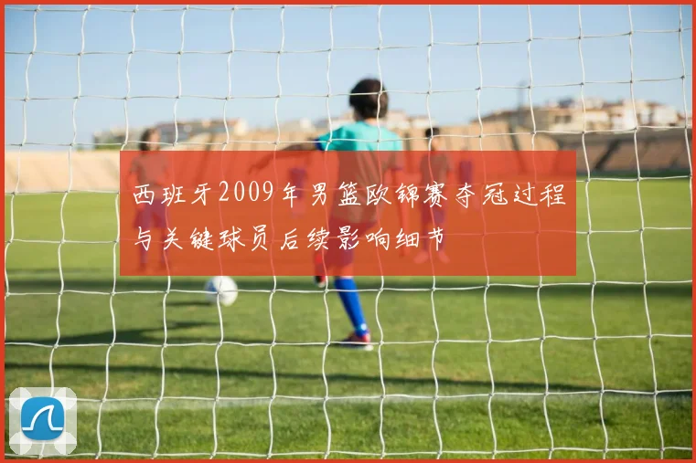 西班牙2009年男篮欧锦赛夺冠过程与关键球员后续影响细节