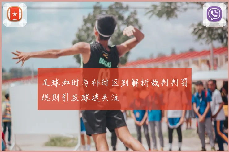 足球加时与补时区别解析裁判判罚规则引发球迷关注