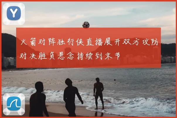 火箭对阵独行侠直播展开双方攻防对决胜负悬念持续到末节