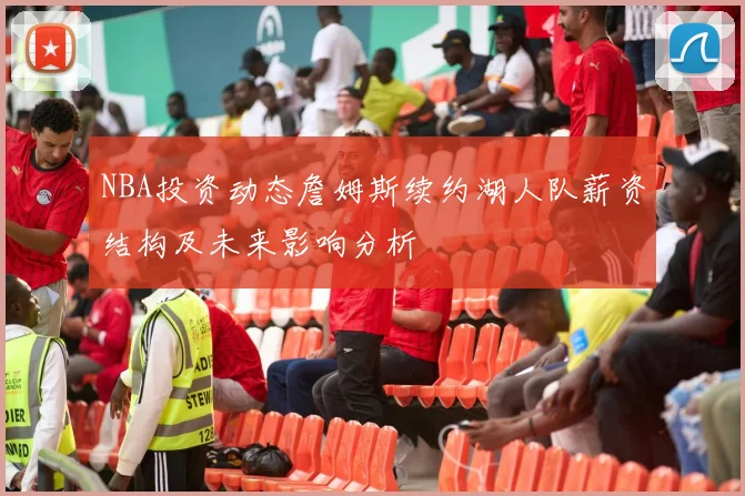 NBA投资动态詹姆斯续约湖人队薪资结构及未来影响分析