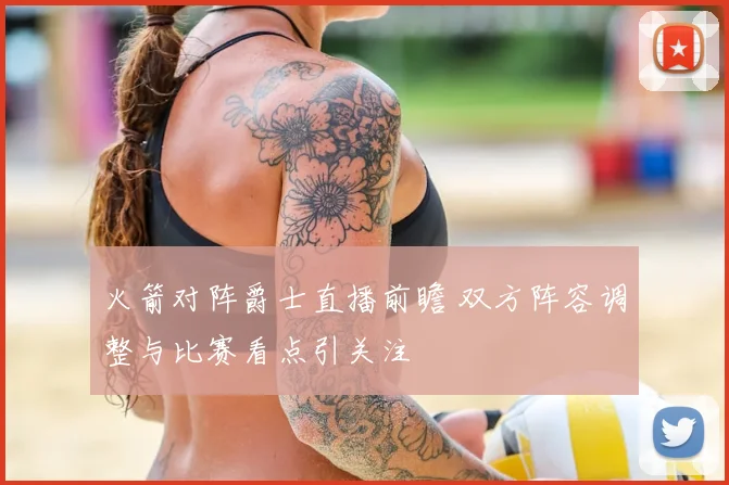 火箭对阵爵士直播前瞻 双方阵容调整与比赛看点引关注
