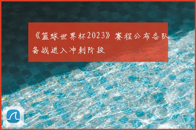 《篮球世界杯2023》赛程公布各队备战进入冲刺阶段