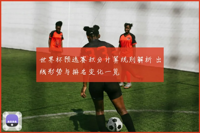 世界杯预选赛积分计算规则解析 出线形势与排名变化一览
