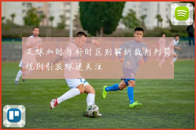 足球加时与补时区别解析裁判判罚规则引发球迷关注